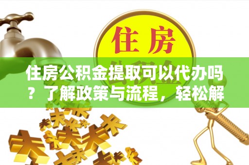 青州住房公积金提取可以代办吗？了解政策与流程，轻松解决你的疑问