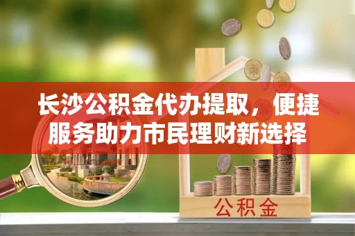 青州长沙公积金代办提取，便捷服务助力市民理财新选择