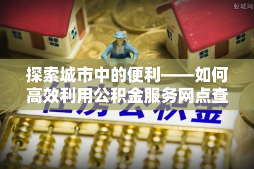 青州探索城市中的便利——如何高效利用公积金服务网点查询功能
