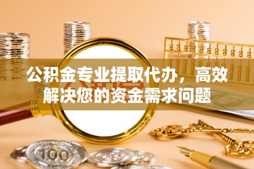 青州公积金专业提取代办，高效解决您的资金需求问题