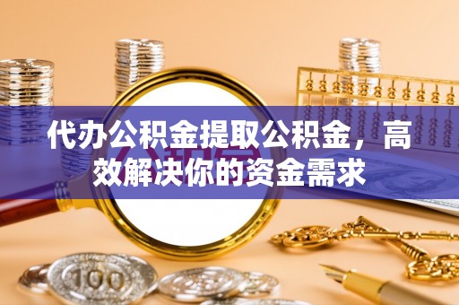青州代办公积金提取公积金，高效解决你的资金需求