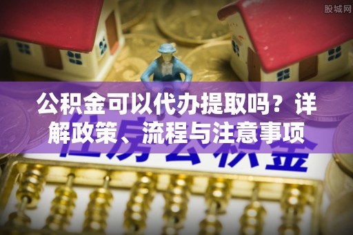 青州公积金可以代办提取吗？详解政策、流程与注意事项