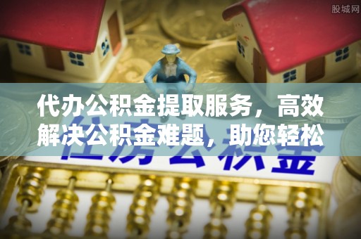 青州代办公积金提取服务，高效解决公积金难题，助您轻松理财