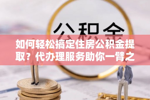 青州如何轻松搞定住房公积金提取？代办理服务助你一臂之力
