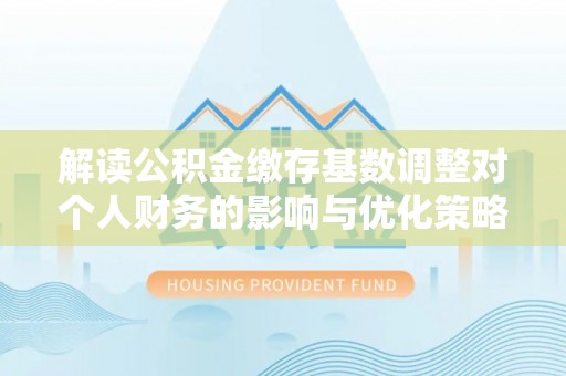 青州解读公积金缴存基数调整对个人财务的影响与优化策略