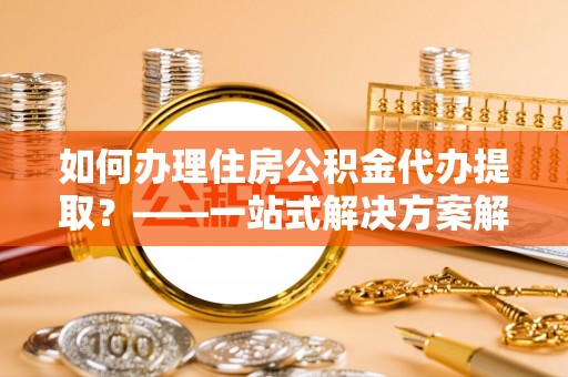 青州如何办理住房公积金代办提取？——一站式解决方案解析
