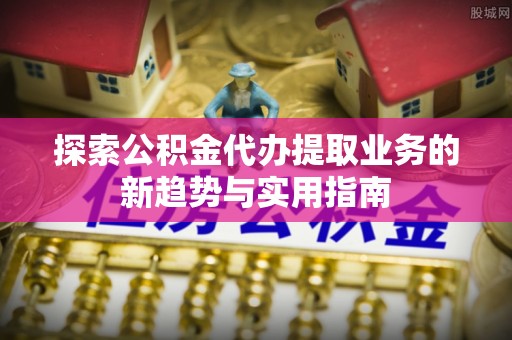 青州探索公积金代办提取业务的新趋势与实用指南