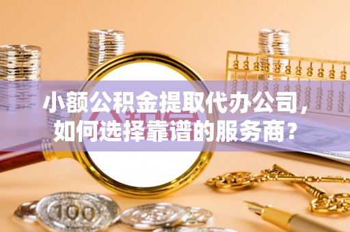 青州小额公积金提取代办公司，如何选择靠谱的服务商？