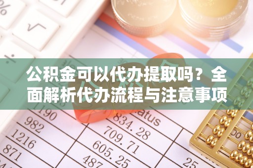 青州公积金可以代办提取吗？全面解析代办流程与注意事项