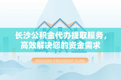青州长沙公积金代办提取服务，高效解决您的资金需求