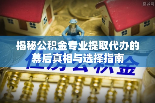 青州揭秘公积金专业提取代办的幕后真相与选择指南