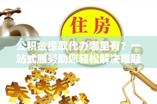 青州公积金提取代办哪里有？一站式服务助您轻松解决难题