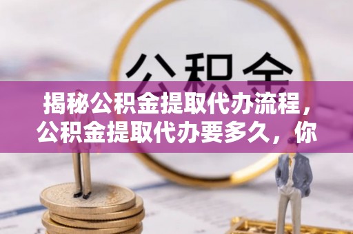 青州揭秘公积金提取代办流程，公积金提取代办要多久，你真的了解吗？