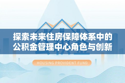 青州探索未来住房保障体系中的公积金管理中心角色与创新