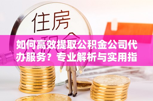 青州如何高效提取公积金公司代办服务？专业解析与实用指南