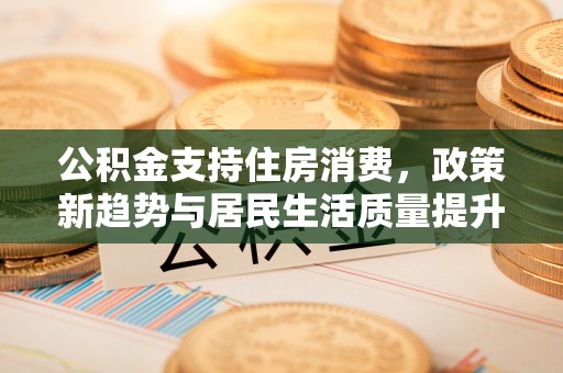 青州公积金支持住房消费，政策新趋势与居民生活质量提升