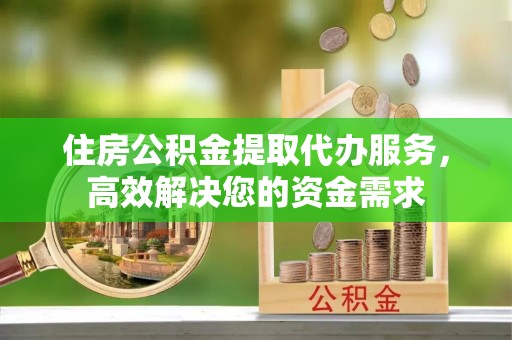 青州住房公积金提取代办服务，高效解决您的资金需求