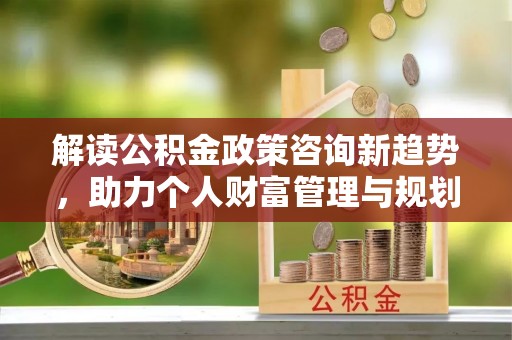 青州解读公积金政策咨询新趋势，助力个人财富管理与规划