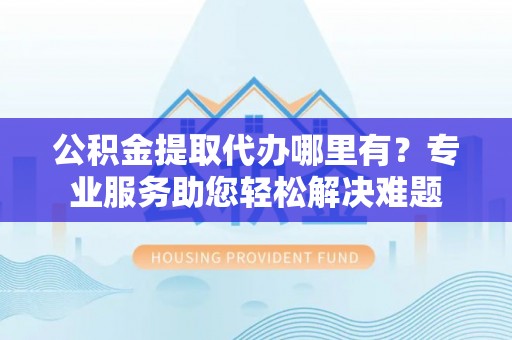 青州公积金提取代办哪里有？专业服务助您轻松解决难题